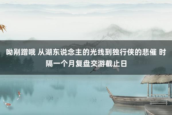 呦剐蹭哦 从湖东说念主的光线到独行侠的悲催 时隔一个月复盘交游截止日