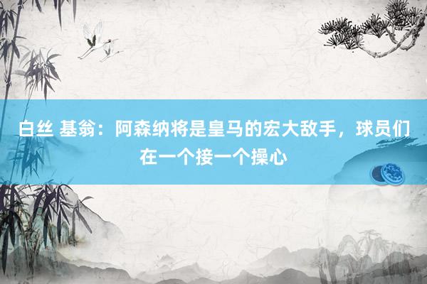 白丝 基翁：阿森纳将是皇马的宏大敌手，球员们在一个接一个操心