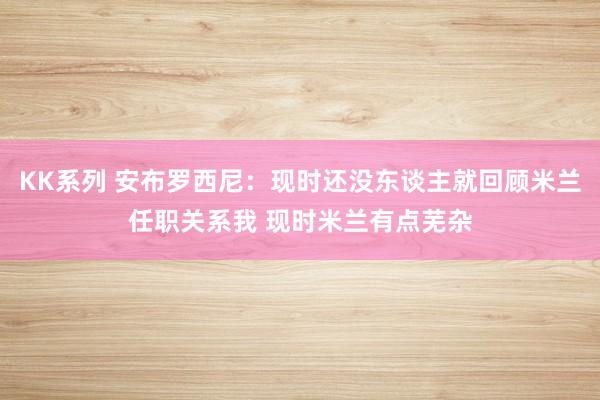 KK系列 安布罗西尼：现时还没东谈主就回顾米兰任职关系我 现时米兰有点芜杂