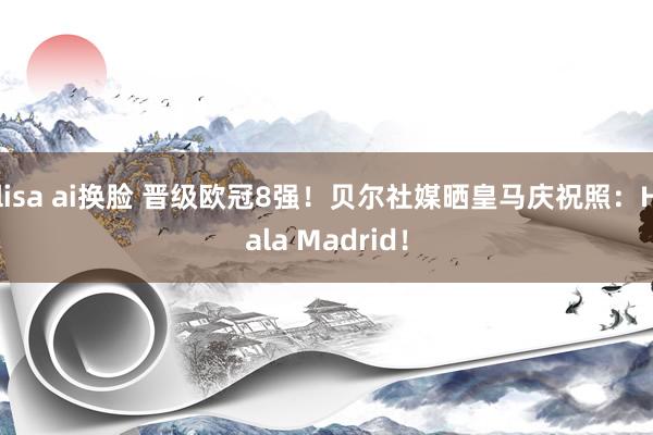 lisa ai换脸 晋级欧冠8强！贝尔社媒晒皇马庆祝照：Hala Madrid！