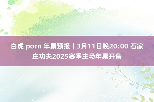 白虎 porn 年票预报｜3月11日晚20:00 石家庄功夫2025赛季主场年票开售