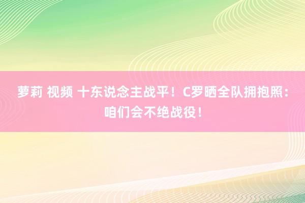 萝莉 视频 十东说念主战平！C罗晒全队拥抱照：咱们会不绝战役！
