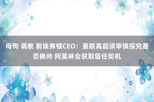 母狗 调教 前埃弗顿CEO：曼联高层须审慎探究是否换帅 阿莫林会获取留任契机