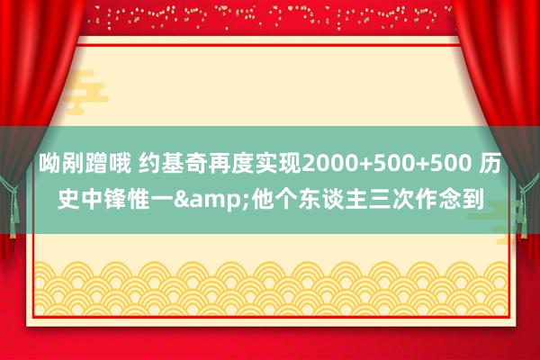 呦剐蹭哦 约基奇再度实现2000+500+500 历史中锋惟一&他个东谈主三次作念到