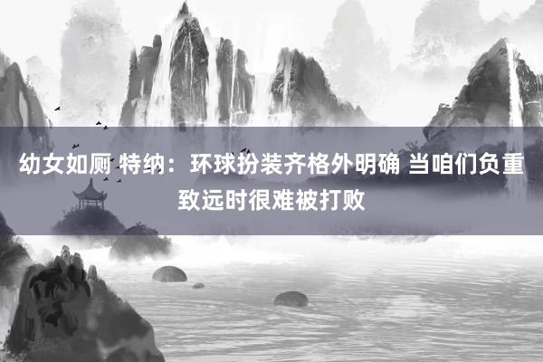 幼女如厕 特纳：环球扮装齐格外明确 当咱们负重致远时很难被打败