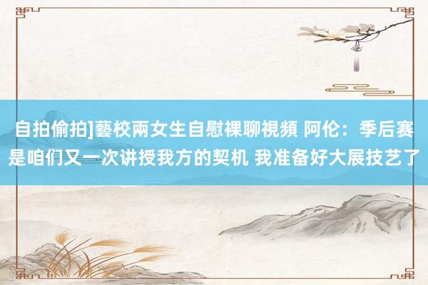 自拍偷拍]藝校兩女生自慰裸聊視頻 阿伦：季后赛是咱们又一次讲授我方的契机 我准备好大展技艺了