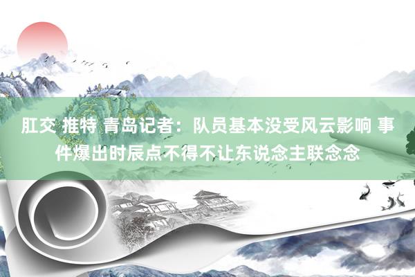 肛交 推特 青岛记者：队员基本没受风云影响 事件爆出时辰点不得不让东说念主联念念