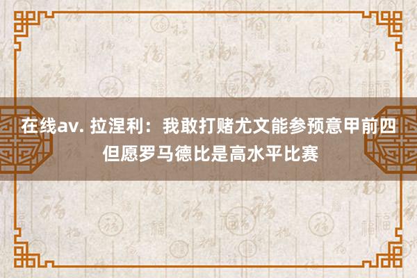 在线av. 拉涅利：我敢打赌尤文能参预意甲前四 但愿罗马德比是高水平比赛