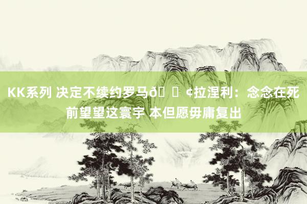 KK系列 决定不续约罗马😢拉涅利：念念在死前望望这寰宇 本但愿毋庸复出