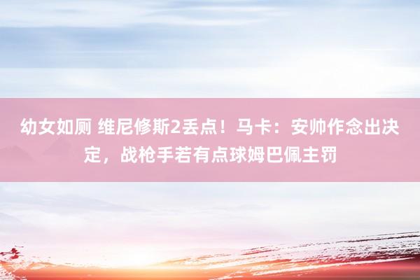 幼女如厕 维尼修斯2丢点！马卡：安帅作念出决定，战枪手若有点球姆巴佩主罚