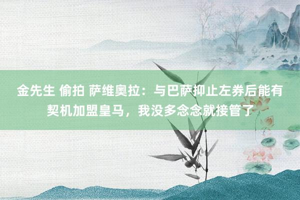 金先生 偷拍 萨维奥拉：与巴萨抑止左券后能有契机加盟皇马，我没多念念就接管了