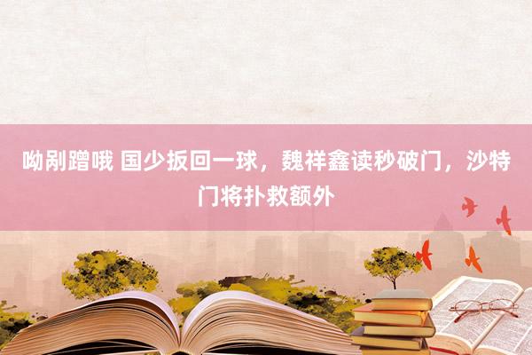 呦剐蹭哦 国少扳回一球，魏祥鑫读秒破门，沙特门将扑救额外