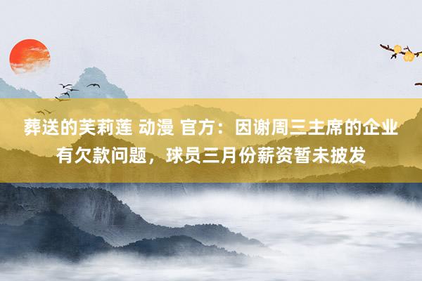 葬送的芙莉莲 动漫 官方：因谢周三主席的企业有欠款问题，球员三月份薪资暂未披发