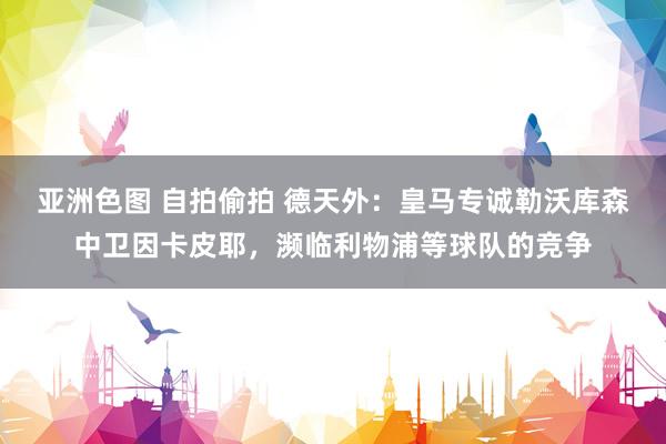 亚洲色图 自拍偷拍 德天外：皇马专诚勒沃库森中卫因卡皮耶，濒临利物浦等球队的竞争