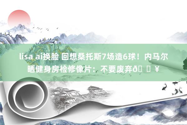 lisa ai换脸 回想桑托斯7场造6球！内马尔晒健身房检修像片：不要废弃🔥